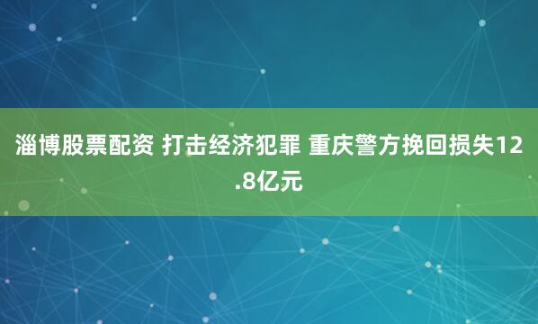 淄博股票配资 打击经济犯罪 重庆警方挽回损失12.8亿元