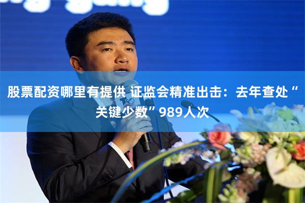 股票配资哪里有提供 证监会精准出击：去年查处“关键少数”989人次
