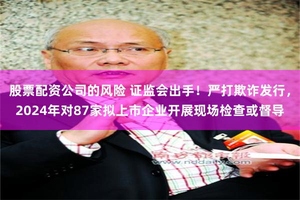 股票配资公司的风险 证监会出手！严打欺诈发行，2024年对87家拟上市企业开展现场检查或督导