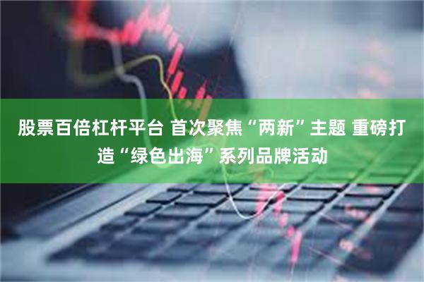 股票百倍杠杆平台 首次聚焦“两新”主题 重磅打造“绿色出海”系列品牌活动