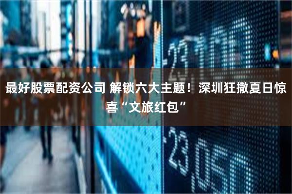 最好股票配资公司 解锁六大主题！深圳狂撒夏日惊喜“文旅红包”