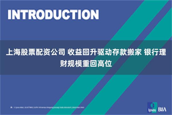上海股票配资公司 收益回升驱动存款搬家 银行理财规模重回高位