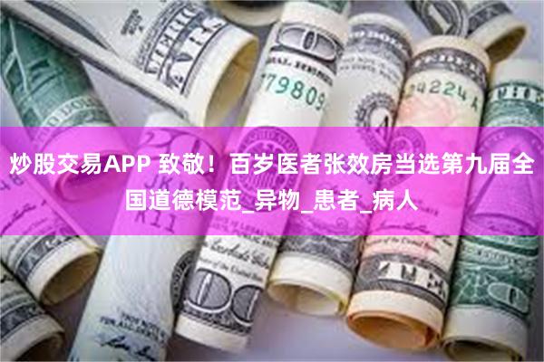 炒股交易APP 致敬！百岁医者张效房当选第九届全国道德模范_异物_患者_病人