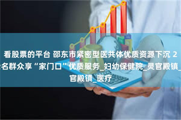 看股票的平台 邵东市紧密型医共体优质资源下沉 210余名群众享“家门口”优质服务_妇幼保健院_灵官殿镇_医疗