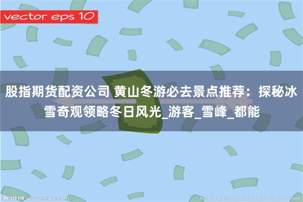 股指期货配资公司 黄山冬游必去景点推荐：探秘冰雪奇观领略冬日风光_游客_雪峰_都能