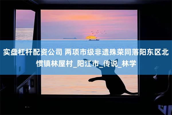 实盘杠杆配资公司 两项市级非遗殊荣同落阳东区北惯镇林屋村_阳江市_传说_林学