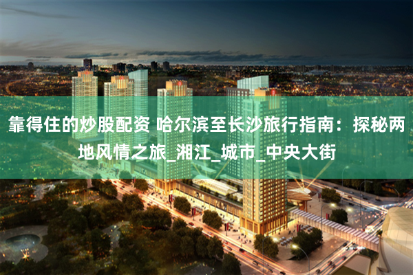 靠得住的炒股配资 哈尔滨至长沙旅行指南：探秘两地风情之旅_湘江_城市_中央大街