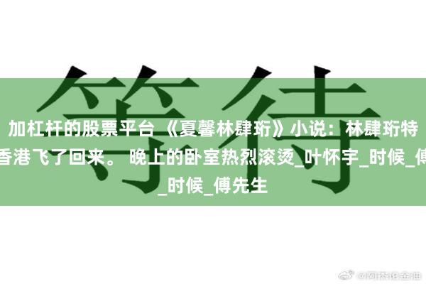加杠杆的股票平台 《夏馨林肆珩》小说：林肆珩特意从香港飞了回来。 晚上的卧室热烈滚烫_叶怀宇_时候_傅先生