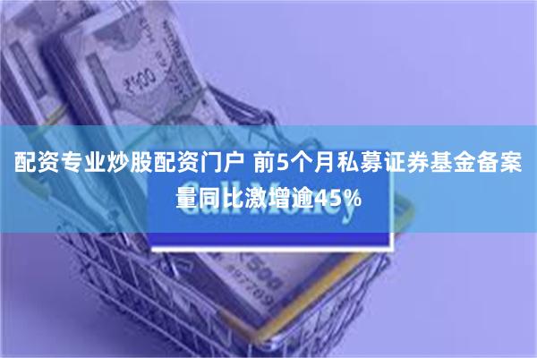 配资专业炒股配资门户 前5个月私募证券基金备案量同比激增逾45%