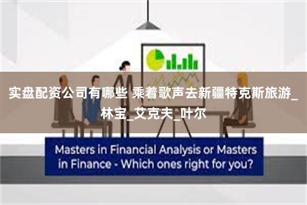 实盘配资公司有哪些 乘着歌声去新疆特克斯旅游_林宝_艾克夫_叶尔