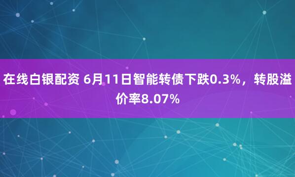 在线白银配资 6月11日智能转债下跌0.3%，转股溢价率8.07%