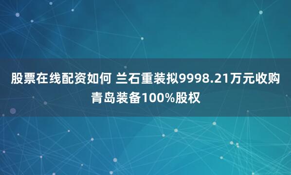 股票在线配资如何 兰石重装拟9998.21万元收购青岛装备100%股权