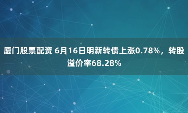 厦门股票配资 6月16日明新转债上涨0.78%，转股溢价率68.28%