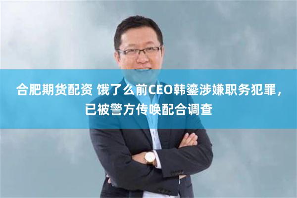合肥期货配资 饿了么前CEO韩鎏涉嫌职务犯罪，已被警方传唤配合调查