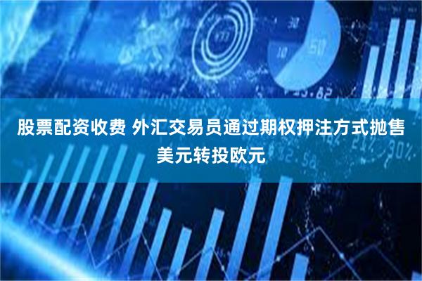 股票配资收费 外汇交易员通过期权押注方式抛售美元转投欧元