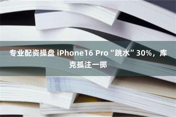 专业配资操盘 iPhone16 Pro“跳水”30%，库克孤注一掷