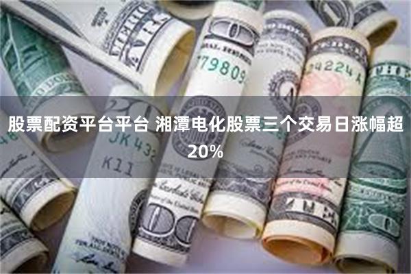 股票配资平台平台 湘潭电化股票三个交易日涨幅超20%