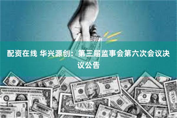 配资在线 华兴源创：第三届监事会第六次会议决议公告